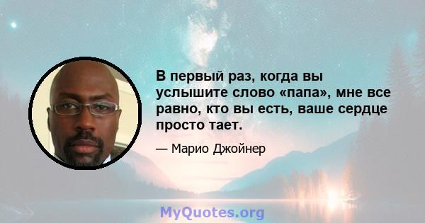 В первый раз, когда вы услышите слово «папа», мне все равно, кто вы есть, ваше сердце просто тает.