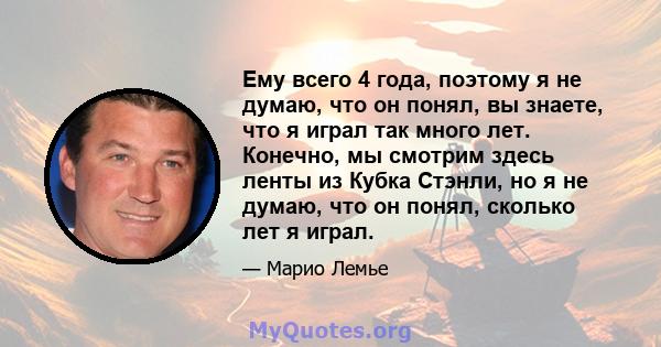 Ему всего 4 года, поэтому я не думаю, что он понял, вы знаете, что я играл так много лет. Конечно, мы смотрим здесь ленты из Кубка Стэнли, но я не думаю, что он понял, сколько лет я играл.