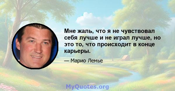 Мне жаль, что я не чувствовал себя лучше и не играл лучше, но это то, что происходит в конце карьеры.