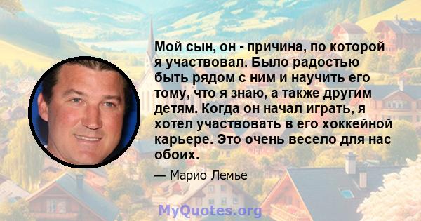 Мой сын, он - причина, по которой я участвовал. Было радостью быть рядом с ним и научить его тому, что я знаю, а также другим детям. Когда он начал играть, я хотел участвовать в его хоккейной карьере. Это очень весело