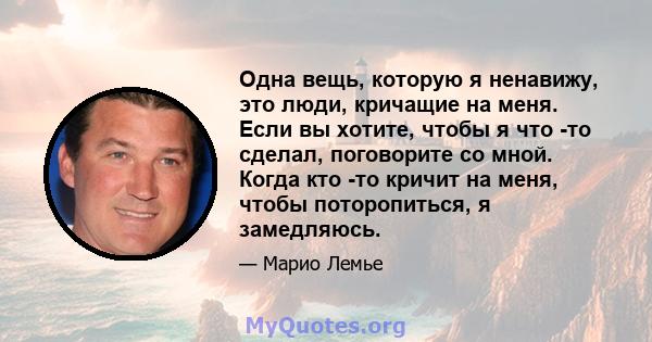 Одна вещь, которую я ненавижу, это люди, кричащие на меня. Если вы хотите, чтобы я что -то сделал, поговорите со мной. Когда кто -то кричит на меня, чтобы поторопиться, я замедляюсь.