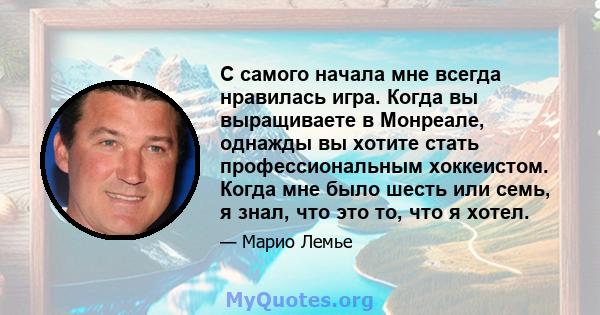 С самого начала мне всегда нравилась игра. Когда вы выращиваете в Монреале, однажды вы хотите стать профессиональным хоккеистом. Когда мне было шесть или семь, я знал, что это то, что я хотел.