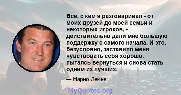 Все, с кем я разговаривал - от моих друзей до моей семьи и некоторых игроков, - действительно дали мне большую поддержку с самого начала. И это, безусловно, заставило меня чувствовать себя хорошо, пытаясь вернуться и