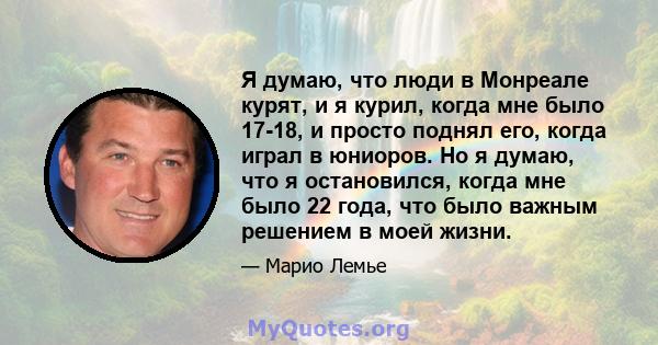 Я думаю, что люди в Монреале курят, и я курил, когда мне было 17-18, и просто поднял его, когда играл в юниоров. Но я думаю, что я остановился, когда мне было 22 года, что было важным решением в моей жизни.