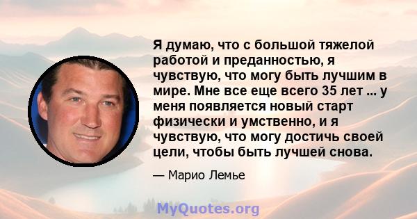 Я думаю, что с большой тяжелой работой и преданностью, я чувствую, что могу быть лучшим в мире. Мне все еще всего 35 лет ... у меня появляется новый старт физически и умственно, и я чувствую, что могу достичь своей