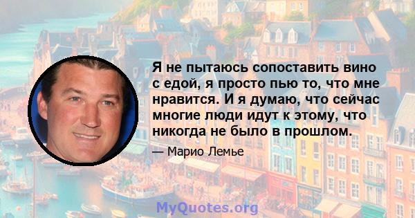 Я не пытаюсь сопоставить вино с едой, я просто пью то, что мне нравится. И я думаю, что сейчас многие люди идут к этому, что никогда не было в прошлом.