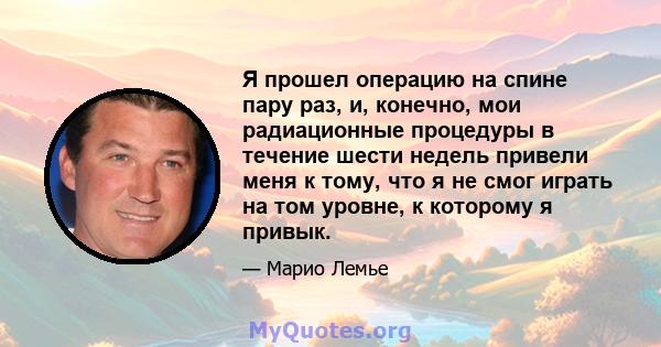 Я прошел операцию на спине пару раз, и, конечно, мои радиационные процедуры в течение шести недель привели меня к тому, что я не смог играть на том уровне, к которому я привык.