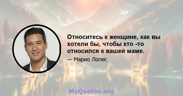 Относитесь к женщине, как вы хотели бы, чтобы кто -то относился к вашей маме.