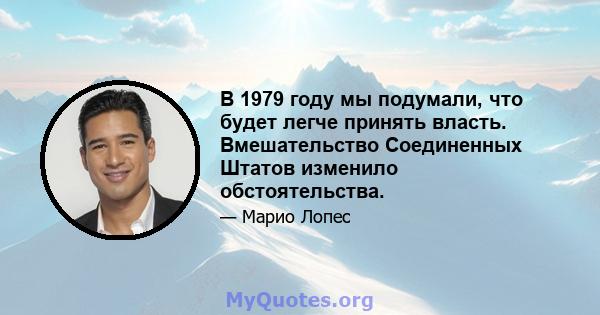 В 1979 году мы подумали, что будет легче принять власть. Вмешательство Соединенных Штатов изменило обстоятельства.