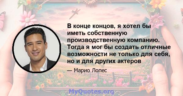 В конце концов, я хотел бы иметь собственную производственную компанию. Тогда я мог бы создать отличные возможности не только для себя, но и для других актеров