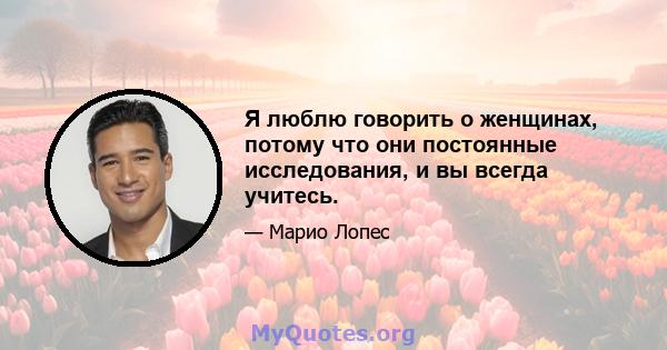 Я люблю говорить о женщинах, потому что они постоянные исследования, и вы всегда учитесь.