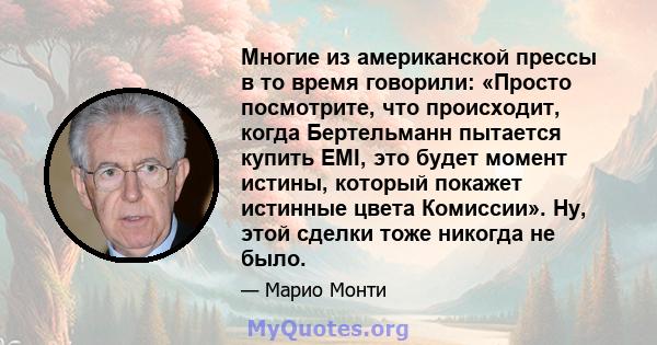 Многие из американской прессы в то время говорили: «Просто посмотрите, что происходит, когда Бертельманн пытается купить EMI, это будет момент истины, который покажет истинные цвета Комиссии». Ну, этой сделки тоже