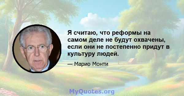 Я считаю, что реформы на самом деле не будут охвачены, если они не постепенно придут в культуру людей.