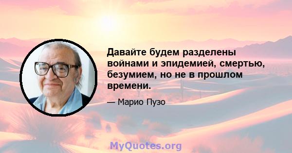 Давайте будем разделены войнами и эпидемией, смертью, безумием, но не в прошлом времени.