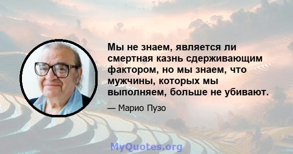 Мы не знаем, является ли смертная казнь сдерживающим фактором, но мы знаем, что мужчины, которых мы выполняем, больше не убивают.