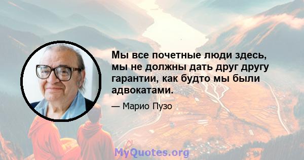 Мы все почетные люди здесь, мы не должны дать друг другу гарантии, как будто мы были адвокатами.