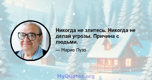 Никогда не злитесь. Никогда не делай угрозы. Причина с людьми.