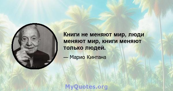 Книги не меняют мир, люди меняют мир, книги меняют только людей.