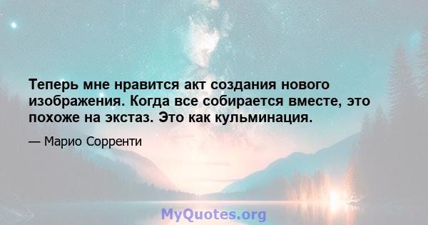 Теперь мне нравится акт создания нового изображения. Когда все собирается вместе, это похоже на экстаз. Это как кульминация.