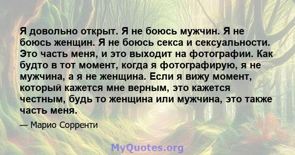 Я довольно открыт. Я не боюсь мужчин. Я не боюсь женщин. Я не боюсь секса и сексуальности. Это часть меня, и это выходит на фотографии. Как будто в тот момент, когда я фотографирую, я не мужчина, а я не женщина. Если я