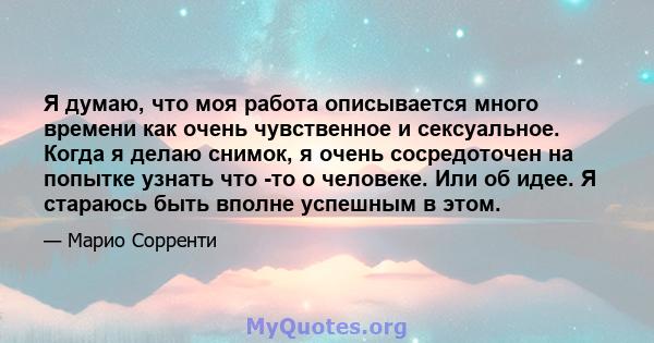 Я думаю, что моя работа описывается много времени как очень чувственное и сексуальное. Когда я делаю снимок, я очень сосредоточен на попытке узнать что -то о человеке. Или об идее. Я стараюсь быть вполне успешным в этом.