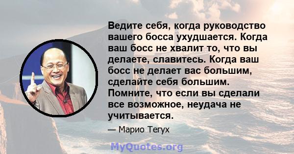 Ведите себя, когда руководство вашего босса ухудшается. Когда ваш босс не хвалит то, что вы делаете, славитесь. Когда ваш босс не делает вас большим, сделайте себя большим. Помните, что если вы сделали все возможное,