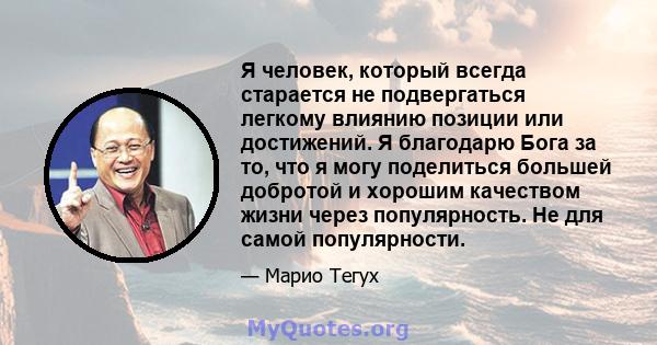 Я человек, который всегда старается не подвергаться легкому влиянию позиции или достижений. Я благодарю Бога за то, что я могу поделиться большей добротой и хорошим качеством жизни через популярность. Не для самой