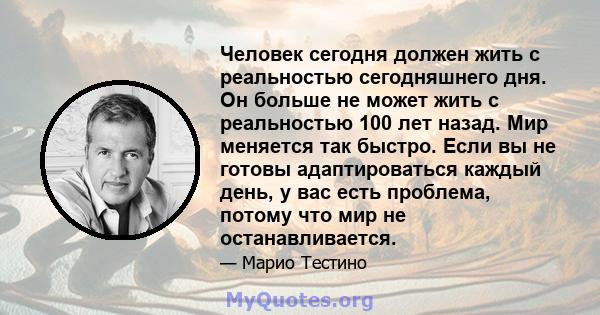 Человек сегодня должен жить с реальностью сегодняшнего дня. Он больше не может жить с реальностью 100 лет назад. Мир меняется так быстро. Если вы не готовы адаптироваться каждый день, у вас есть проблема, потому что мир 