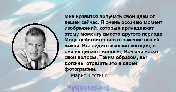 Мне нравится получать свои идеи от вещей сейчас. Я очень осознаю момент, изображений, которые принадлежат этому моменту вместо другого периода. Мода действительно отражение нашей жизни. Вы видите женщин сегодня, и они