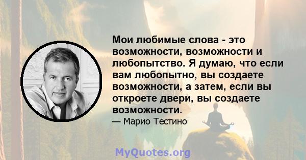 Мои любимые слова - это возможности, возможности и любопытство. Я думаю, что если вам любопытно, вы создаете возможности, а затем, если вы откроете двери, вы создаете возможности.