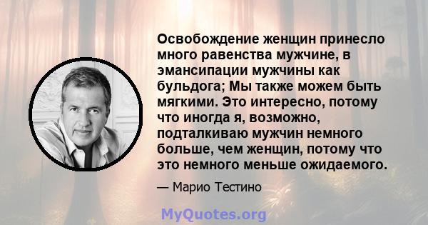 Освобождение женщин принесло много равенства мужчине, в эмансипации мужчины как бульдога; Мы также можем быть мягкими. Это интересно, потому что иногда я, возможно, подталкиваю мужчин немного больше, чем женщин, потому