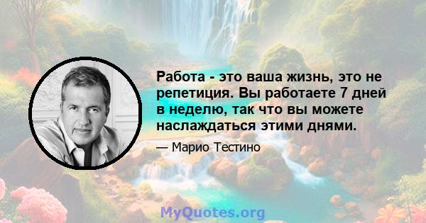 Работа - это ваша жизнь, это не репетиция. Вы работаете 7 дней в неделю, так что вы можете наслаждаться этими днями.