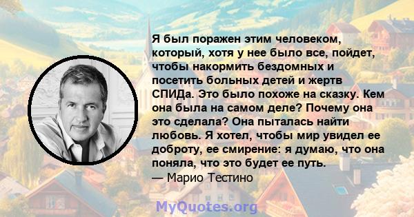 Я был поражен этим человеком, который, хотя у нее было все, пойдет, чтобы накормить бездомных и посетить больных детей и жертв СПИДа. Это было похоже на сказку. Кем она была на самом деле? Почему она это сделала? Она