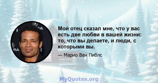 Мой отец сказал мне, что у вас есть две любви в вашей жизни: то, что вы делаете, и люди, с которыми вы.