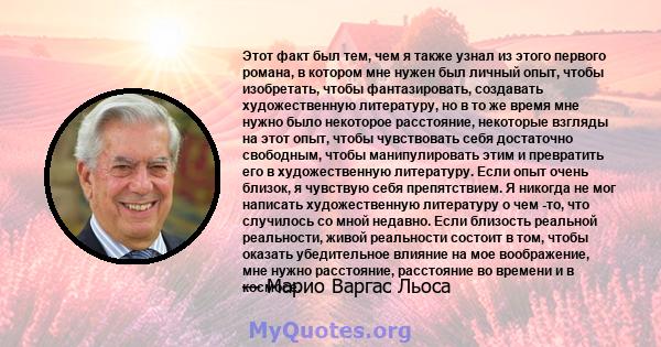 Этот факт был тем, чем я также узнал из этого первого романа, в котором мне нужен был личный опыт, чтобы изобретать, чтобы фантазировать, создавать художественную литературу, но в то же время мне нужно было некоторое