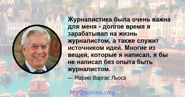 Журналистика была очень важна для меня - долгое время я зарабатывал на жизнь журналистом, а также служит источником идей. Многие из вещей, которые я написал, я бы не написал без опыта быть журналистом.