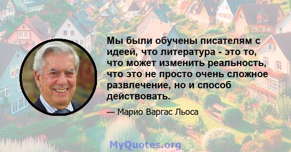 Мы были обучены писателям с идеей, что литература - это то, что может изменить реальность, что это не просто очень сложное развлечение, но и способ действовать.