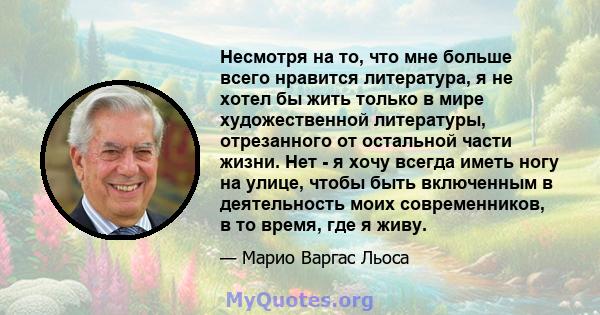 Несмотря на то, что мне больше всего нравится литература, я не хотел бы жить только в мире художественной литературы, отрезанного от остальной части жизни. Нет - я хочу всегда иметь ногу на улице, чтобы быть включенным