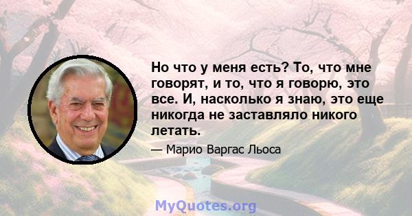 Но что у меня есть? То, что мне говорят, и то, что я говорю, это все. И, насколько я знаю, это еще никогда не заставляло никого летать.