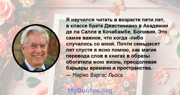 Я научился читать в возрасте пяти лет, в классе брата Джастиниано в Академии де ла Салле в Кочабамбе, Боливия. Это самое важное, что когда -либо случалось со мной. Почти семьдесят лет спустя я ясно помню, как магия