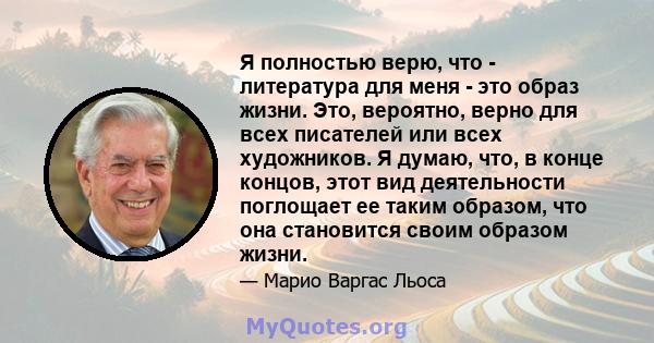 Я полностью верю, что - литература для меня - это образ жизни. Это, вероятно, верно для всех писателей или всех художников. Я думаю, что, в конце концов, этот вид деятельности поглощает ее таким образом, что она