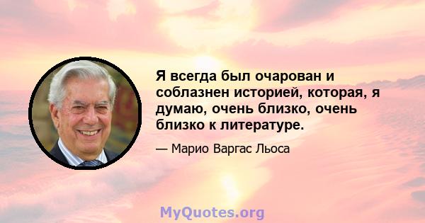 Я всегда был очарован и соблазнен историей, которая, я думаю, очень близко, очень близко к литературе.