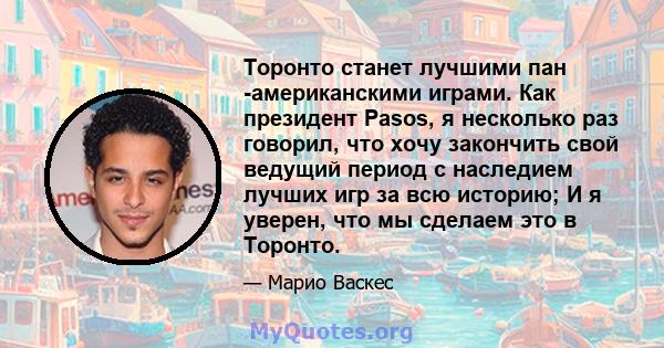 Торонто станет лучшими пан -американскими играми. Как президент Pasos, я несколько раз говорил, что хочу закончить свой ведущий период с наследием лучших игр за всю историю; И я уверен, что мы сделаем это в Торонто.