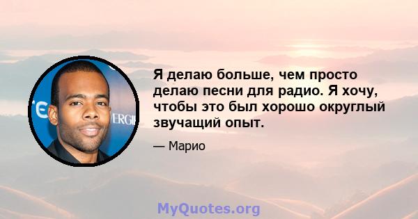 Я делаю больше, чем просто делаю песни для радио. Я хочу, чтобы это был хорошо округлый звучащий опыт.