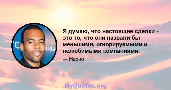 Я думаю, что настоящие сделки - это то, что они назвали бы меньшими, игнорируемыми и нелюбимыми компаниями.