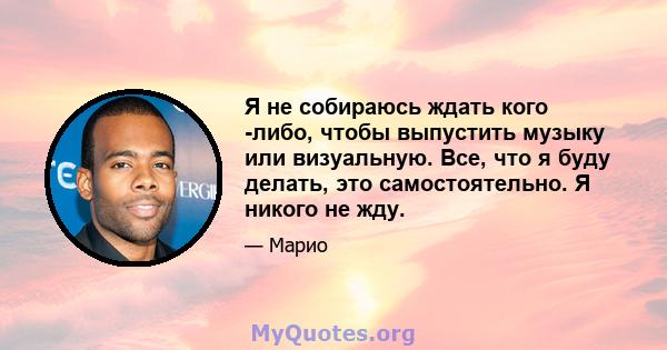 Я не собираюсь ждать кого -либо, чтобы выпустить музыку или визуальную. Все, что я буду делать, это самостоятельно. Я никого не жду.