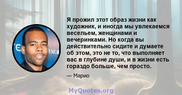 Я прожил этот образ жизни как художник, и иногда мы увлекаемся весельем, женщинами и вечеринками. Но когда вы действительно сидите и думаете об этом, это не то, что выполняет вас в глубине души, и в жизни есть гораздо