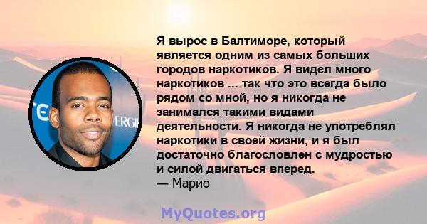 Я вырос в Балтиморе, который является одним из самых больших городов наркотиков. Я видел много наркотиков ... так что это всегда было рядом со мной, но я никогда не занимался такими видами деятельности. Я никогда не