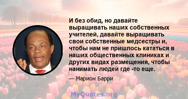 И без обид, но давайте выращивать наших собственных учителей, давайте выращивать свои собственные медсестры и, чтобы нам не пришлось кататься в наших общественных клиниках и других видах размещения, чтобы нанимать людей 