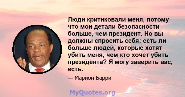 Люди критиковали меня, потому что мои детали безопасности больше, чем президент. Но вы должны спросить себя: есть ли больше людей, которые хотят убить меня, чем кто хочет убить президента? Я могу заверить вас, есть.